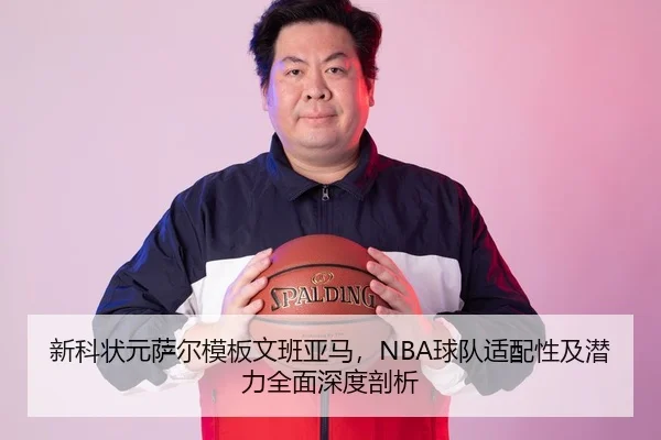 新科状元萨尔模板文班亚马，NBA球队适配性及潜力全面深度剖析