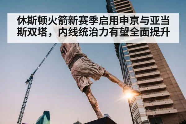 休斯顿火箭新赛季启用申京与亚当斯双塔，内线统治力有望全面提升