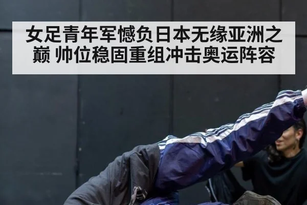 女足青年军憾负日本无缘亚洲之巅 帅位稳固重组冲击奥运阵容